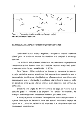 Figura 10 – Fissuras de retração numa laje: configuração 'malha'.
ZATT & CADAMURO JÚNIOR, 2007.
5.2.4 FISSURAS CAUSADAS POR ESFORÇOS SOLICITANTES
Considerados ou não na etapa do projeto, a atuação dos esforços solicitantes
podem gerar um quadro de fissuras nos elementos que compõem o arcabouço
estrutural.
“Em estruturas bem projetadas, construídas e submetidas às cargas previstas
na normalização, não denotam perda de durabilidade ou perda de segurança quanto
aos estados limites últimos.” (ABNT NBR 6118, 2003).
Para Thomaz (1996) a existência de fissuras em elementos de concreto
armado não indica necessariamente que haja ruptura do componente ou que a
estrutura tenha perdido a sua estabilidade e que o fissuramento de uma determinada
peça estrutural gera a redistribuição de tensões no próprio elemento e nos que estão
em contato de forma que os esforços externos sejam absorvidos pela estrutura ou
parte desta.
Entretanto, em função do dimensionamento da peça, da maneira que o
estrutura global se comporta e da amplitude das tensões desenvolvidas, há
restrições ao rearranjo destas tensões nos elementos. (THOMAZ, 1996).
A inadequação das armaduras e das espessuras de concreto proporciona a
ação de sobrecargas nos elementos, o que pode levar ao fissuramento da peça. As
figuras 11 e 12 mostram elementos mal projetados e a configuração típica das
fissuras neles desenvolvidas.
2
3
2
3
2
3
 
