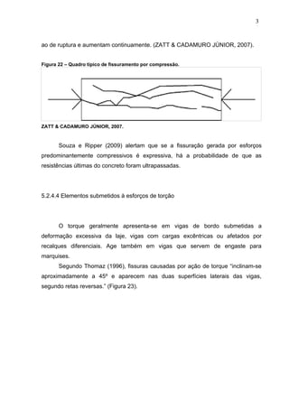 ao de ruptura e aumentam continuamente. (ZATT & CADAMURO JÚNIOR, 2007).
Figura 22 – Quadro típico de fissuramento por compressão.
ZATT & CADAMURO JÚNIOR, 2007.
Souza e Ripper (2009) alertam que se a fissuração gerada por esforços
predominantemente compressivos é expressiva, há a probabilidade de que as
resistências últimas do concreto foram ultrapassadas.
5.2.4.4 Elementos submetidos à esforços de torção
O torque geralmente apresenta-se em vigas de bordo submetidas a
deformação excessiva da laje, vigas com cargas excêntricas ou afetados por
recalques diferenciais. Age também em vigas que servem de engaste para
marquises.
Segundo Thomaz (1996), fissuras causadas por ação de torque “inclinam-se
aproximadamente a 45º e aparecem nas duas superfícies laterais das vigas,
segundo retas reversas.” (Figura 23).
3
0
3
0
3
0
 