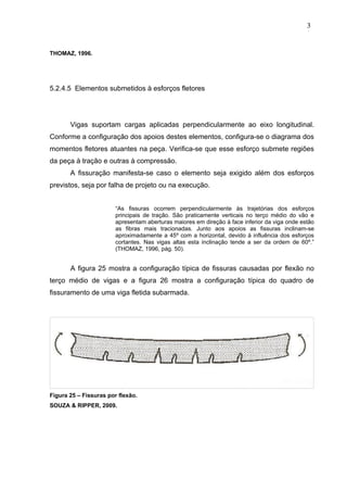 THOMAZ, 1996.
5.2.4.5 Elementos submetidos à esforços fletores
Vigas suportam cargas aplicadas perpendicularmente ao eixo longitudinal.
Conforme a configuração dos apoios destes elementos, configura-se o diagrama dos
momentos fletores atuantes na peça. Verifica-se que esse esforço submete regiões
da peça à tração e outras à compressão.
A fissuração manifesta-se caso o elemento seja exigido além dos esforços
previstos, seja por falha de projeto ou na execução.
“As fissuras ocorrem perpendicularmente às trajetórias dos esforços
principais de tração. São praticamente verticais no terço médio do vão e
apresentam aberturas maiores em direção à face inferior da viga onde estão
as fibras mais tracionadas. Junto aos apoios as fissuras inclinam-se
aproximadamente a 45º com a horizontal, devido à influência dos esforços
cortantes. Nas vigas altas esta inclinação tende a ser da ordem de 60º.”
(THOMAZ, 1996, pág. 50).
A figura 25 mostra a configuração típica de fissuras causadas por flexão no
terço médio de vigas e a figura 26 mostra a configuração típica do quadro de
fissuramento de uma viga fletida subarmada.
Figura 25 – Fissuras por flexão.
SOUZA & RIPPER, 2009.
3
2
3
2
3
2
 