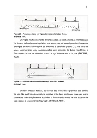Figura 26 – Fissuração típica em viga subarmada solicitada à flexão.
THOMAZ, 1996.
Em vigas insuficientemente dimensionadas ao cisalhamento, a manifestação
de fissuras inclinadas ocorre próximo aos apoios. A mesma configuração observa-se
em vigas em que a ancoragem da armadura é deficiente (Figura 27). No caso de
vigas superarmadas e/ou confeccionadas com concreto de baixa resistência o
fissuramento ocorre na zona comprimida da viga e de maneira horizontal. (THOMAZ,
1996).
Figura 27 – Fissuras de cisalhamento em viga solicitada à flexão.
THOMAZ, 1996.
Em lajes maciças fletidas, as fissuras são inclinadas e próximas aos cantos
da laje. Na ausência da armadura negativa entre lajes contínuas, mas que foram
projetadas como simplesmente apoiadas, o fissuramento ocorre na face superior da
laje e segue o seu contorno (Figura 28). (THOMAZ, 1996).
3
3
3
3
3
3
 