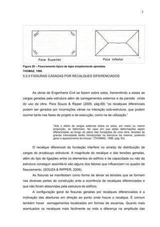 Figura 28 – Fissuramento típico de lajes simplesmente apoiadas.
THOMAZ, 1996.
5.2.5 FISSURAS CASADAS POR RECALQUES DIFERENCIADOS
As obras de Engenharia Civil se fazem sobre solos, transmitindo a esses as
cargas geradas pela estrutura além de carregamentos externos e da parcela vinda
do uso da obra. Para Souza & Ripper (2009, pág.69) “os recalques diferenciais
podem ser gerados por incorreções várias na interação solo-estrutura, que podem
ocorrer tanto nas fases de projeto e de execução, como na de utilização.”
“Sob o efeito de cargas externas todos os solos, em maior ou menor
proporção, se deformam. No caso em que estas deformações sejam
diferenciadas ao longo do plano das fundações de uma obra, tensões de
grande intensidade serão introduzidas na estrutura da mesma, podendo
gerar o aparecimento de trincas.” (THOMAZ, 1996, pág. 83).
O recalque diferencial da fundação interfere no arranjo de distribuição de
cargas do arcabouço estrutural. A magnitude do recalque e das tensões geradas,
além do tipo de ligações entre os elementos do edifício e da capacidade ou não da
estrutura conseguir assimilá-lo são alguns dos fatores que influenciam no quadro de
fissuramento. (SOUZA & RIPPER, 2009).
As fissuras se manifestam como forma de aliviar as tensões que se formam
nas diversas partes da construção ante a ocorrência de recalques diferenciados e
que não foram absorvidas pela estrutura do edifício.
A configuração geral de fissuras geradas por recalques diferenciados é a
inclinação das aberturas em direção ao ponto onde houve o recalque. É comum
também haver esmagamentos localizados em formas de escamas. Quanto mais
acentuados os recalques mais facilmente se nota a diferença na amplitude das
3
4
3
4
3
4
 
