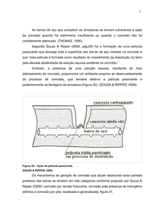 As barras de aço que compõem as armaduras se tornam vulneráveis à ação
da corrosão quando há cobrimento insuficiente ou quando o concreto não foi
corretamente adensado. (THOMAZ, 1996).
Segundo Souza & Ripper (2009, pág.65) há a formação de uma película
passivante que abrange toda a superfície das barras de aço imersas no concreto e
que “esta película é formada como resultado do impedimento da dissolução do ferro
pela elevada alcalinidade da solução aquosa existente no concreto.”
Contudo, a presença de uma solução aquosa, resultante do mau
adensamento do concreto, proporciona um ambiente propício ao desencadeamento
do processo de corrosão, que tenderá destruir a película passivante e
posteriormente as ferragens da armadura (Figura 30). (SOUZA & RIPPER, 2009).
Figura 30 – Ação da película passivante.
SOUZA & RIPPER, 2009.
Os mecanismos de geração de corrosão que atuam destruindo essa camada
protetora das barras se dividem em três categorias conforme proposto por Souza &
Ripper (2009): corrosão por tensão fraturante; corrosão pela presença de hidrogênio
atômico e corrosão por pite, localizada e generalizada, figura 31.
3
6
3
6
3
6
 