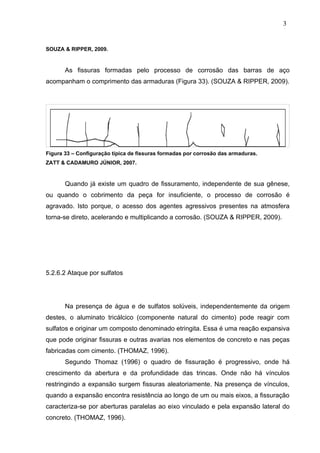 SOUZA & RIPPER, 2009.
As fissuras formadas pelo processo de corrosão das barras de aço
acompanham o comprimento das armaduras (Figura 33). (SOUZA & RIPPER, 2009).
Figura 33 – Configuração típica de fissuras formadas por corrosão das armaduras.
ZATT & CADAMURO JÚNIOR, 2007.
Quando já existe um quadro de fissuramento, independente de sua gênese,
ou quando o cobrimento da peça for insuficiente, o processo de corrosão é
agravado. Isto porque, o acesso dos agentes agressivos presentes na atmosfera
torna-se direto, acelerando e multiplicando a corrosão. (SOUZA & RIPPER, 2009).
5.2.6.2 Ataque por sulfatos
Na presença de água e de sulfatos solúveis, independentemente da origem
destes, o aluminato tricálcico (componente natural do cimento) pode reagir com
sulfatos e originar um composto denominado etringita. Essa é uma reação expansiva
que pode originar fissuras e outras avarias nos elementos de concreto e nas peças
fabricadas com cimento. (THOMAZ, 1996).
Segundo Thomaz (1996) o quadro de fissuração é progressivo, onde há
crescimento da abertura e da profundidade das trincas. Onde não há vínculos
restringindo a expansão surgem fissuras aleatoriamente. Na presença de vínculos,
quando a expansão encontra resistência ao longo de um ou mais eixos, a fissuração
caracteriza-se por aberturas paralelas ao eixo vinculado e pela expansão lateral do
concreto. (THOMAZ, 1996).
3
8
3
8
3
8
 
