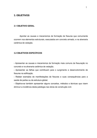 3. OBJETIVOS
3.1 OBJETIVO GERAL
Apontar as causas e mecanismos de formação de fissuras que comumente
ocorrem nos elementos estruturais, executados em concreto armado, e na alvenaria
cerâmica de vedação.
3.2 OBJETIVOS ESPECÍFICOS
- Apresentar as causas e mecanismos de formação mais comuns da fissuração no
concreto e na alvenaria cerâmica de vedação.
- Apresentar as falhas que contribuem para o surgimento e desenvolvimento de
fissuras na edificação.
- Relatar exemplos de manifestações de fissuras e suas consequências para a
saúde de partes ou da estrutura global.
- Objetiva-se também apresentar alguns conceitos, métodos e técnicas que visem
diminuir a incidência desta patologia nas obras de construção civil.
1
2
1
2
1
2
 