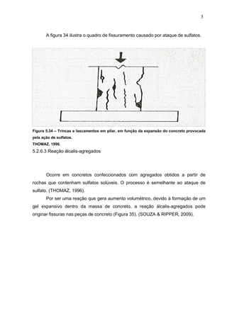 A figura 34 ilustra o quadro de fissuramento causado por ataque de sulfatos.
Figura 5.34 – Trincas e lascamentos em pilar, em função da expansão do concreto provocada
pela ação de sulfatos.
THOMAZ, 1996.
5.2.6.3 Reação álcalis-agregados
Ocorre em concretos confeccionados com agregados obtidos a partir de
rochas que contenham sulfatos solúveis. O processo é semelhante ao ataque de
sulfato. (THOMAZ, 1996).
Por ser uma reação que gera aumento volumétrico, devido à formação de um
gel expansivo dentro da massa de concreto, a reação álcalis-agregados pode
originar fissuras nas peças de concreto (Figura 35). (SOUZA & RIPPER, 2009).
3
9
3
9
3
9
 