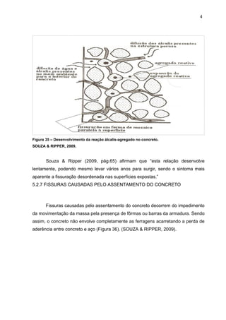 Figura 35 – Desenvolvimento da reação álcalis-agregado no concreto.
SOUZA & RIPPER, 2009.
Souza & Ripper (2009, pág.65) afirmam que “esta relação desenvolve
lentamente, podendo mesmo levar vários anos para surgir, sendo o sintoma mais
aparente a fissuração desordenada nas superfícies expostas.”
5.2.7 FISSURAS CAUSADAS PELO ASSENTAMENTO DO CONCRETO
Fissuras causadas pelo assentamento do concreto decorrem do impedimento
da movimentação da massa pela presença de fôrmas ou barras da armadura. Sendo
assim, o concreto não envolve completamente as ferragens acarretando a perda de
aderência entre concreto e aço (Figura 36). (SOUZA & RIPPER, 2009).
4
0
4
0
4
0
 
