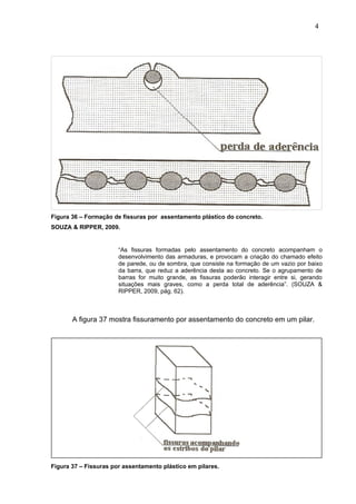 Figura 36 – Formação de fissuras por assentamento plástico do concreto.
SOUZA & RIPPER, 2009.
“As fissuras formadas pelo assentamento do concreto acompanham o
desenvolvimento das armaduras, e provocam a criação do chamado efeito
de parede, ou de sombra, que consiste na formação de um vazio por baixo
da barra, que reduz a aderência desta ao concreto. Se o agrupamento de
barras for muito grande, as fissuras poderão interagir entre si, gerando
situações mais graves, como a perda total de aderência”. (SOUZA &
RIPPER, 2009, pág. 62).
A figura 37 mostra fissuramento por assentamento do concreto em um pilar.
Figura 37 – Fissuras por assentamento plástico em pilares.
4
1
4
1
4
1
 