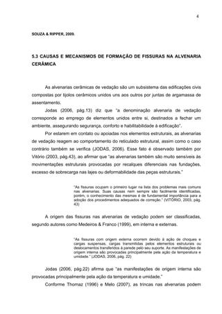 SOUZA & RIPPER, 2009.
5.3 CAUSAS E MECANISMOS DE FORMAÇÃO DE FISSURAS NA ALVENARIA
CERÂMICA
As alvenarias cerâmicas de vedação são um subsistema das edificações civis
compostas por tijolos cerâmicos unidos uns aos outros por juntas de argamassa de
assentamento.
Jodas (2006, pág.13) diz que “a denominação alvenaria de vedação
corresponde ao emprego de elementos unidos entre si, destinados a fechar um
ambiente, assegurando segurança, conforto e habilitabilidade à edificação”.
Por estarem em contato ou apoiadas nos elementos estruturais, as alvenarias
de vedação reagem ao comportamento do reticulado estrutural, assim como o caso
contrário também se verifica (JODAS, 2006). Esse fato é observado também por
Vitório (2003, pág.43), ao afirmar que “as alvenarias também são muito sensíveis às
movimentações estruturais provocadas por recalques diferenciais nas fundações,
excesso de sobrecarga nas lajes ou deformabilidade das peças estruturais.”
“As fissuras ocupam o primeiro lugar na lista dos problemas mais comuns
nas alvenarias. Suas causas nem sempre são facilmente identificadas,
porém, o conhecimento das mesmas é de fundamental importância para a
adoção dos procedimentos adequados de correção.” (VITÓRIO, 2003, pág.
43)
A origem das fissuras nas alvenarias de vedação podem ser classificadas,
segundo autores como Medeiros & Franco (1999), em interna e externas.
“As fissuras com origem externa ocorrem devido à ação de choques e
cargas suspensas, cargas transmitidas pelos elementos estruturais ou
deslocamentos transferidos à parede pelo seu suporte. As manifestações de
origem interna são provocadas principalmente pela ação da temperatura e
umidade.” (JODAS, 2006, pág. 22)
Jodas (2006, pág.22) afirma que “as manifestações de origem interna são
provocadas principalmente pela ação da temperatura e umidade.”
Conforme Thomaz (1996) e Melo (2007), as trincas nas alvenarias podem
4
2
4
2
4
2
 
