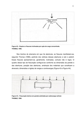Figura 42 – Ruptura e fissuras inclinadas por ação de carga concentrada.
THOMAZ, 1996.
Nos trechos de alvenaria em que há aberturas, as fissuras manifestam-se,
segundo Thomaz (1996), partindo dos vértices dessas aberturas e sob o peitoril.
Essas fissuras apresentam-se, geralmente, inclinadas, contudo não é regra. O
quadro desse tipo de fissuração configura-se conforme as dimensões da parede e
das aberturas, posição das aberturas, anistropia dos materiais que constituem a
alvenaria, dimensões e rigidez de vergas e contravergas (Figura 43 e Figura 44).
Figura 43 – Fissuração teórica em parede solicitada por sobrecarga vertical.
THOMAZ, 1996.
4
7
4
7
4
7
 