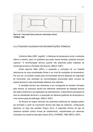 Figura 44 – Fissuração típica (real) por sobrecarga vertical.
THOMAZ, 1996.
5.3.2 FISSURAS CAUSADAS POR MOVIMENTAÇÕES TÉRMICAS
Conforme Melo (2007, pág.66), “a diferença de temperatura entre o ambiente
interno e externo, gera um gradiente que pode causar tensões, podendo provocar
rupturas.” A movimentação térmica quando não absorvida pelos materiais de
construção provoca a formação das fissuras. (MELO, 2007).
Ainda segundo Melo (2007), a expansão e contração de um material
relaciona-se às suas propriedades físicas e ao nível de oscilações da temperatura.
Por sua vez, as tensões criadas pela movimentação térmica depende da magnitude
do movimento, das restrições às movimentações promovidas pelos vínculos da
própria estrutura e das propriedades elásticas dos materiais.
A oscilação térmica das alvenarias e por conseguinte as tensões formadas
pela mesma, se acentuam devido aos diferentes coeficientes de dilatação térmica
dos tijolos cerâmicos e da argamassa de assentamento, à desuniforme exposição da
obra às solicitações térmicas e à exposição de diferente gradiente de temperatura a
uma mesma peça da edificação. (MELO, 2007).
As fissuras de origem térmicas nas alvenarias cerâmicas de vedação podem
ser formadas a partir do movimento térmico das lajes de cobertura, configurando
aberturas no topo das paredes (Figura 45.a). A expansão térmica da laje de
cobertura também produz trincas de cisalhamento, caracterizadas por aberturas
inclinadas nos contornos das lajes (Figura 45.b). (THOMAZ, 1996; MELO, 2007).
4
8
4
8
4
8
 