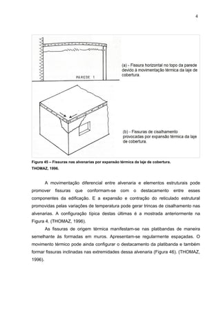 Figura 45 – Fissuras nas alvenarias por expansão térmica da laje de cobertura.
THOMAZ, 1996.
A movimentação diferencial entre alvenaria e elementos estruturais pode
promover fissuras que conformam-se com o destacamento entre esses
componentes da edificação. E a expansão e contração do reticulado estrutural
promovidas pelas variações de temperatura pode gerar trincas de cisalhamento nas
alvenarias. A configuração típica destas últimas é a mostrada anteriormente na
Figura 4. (THOMAZ, 1996).
As fissuras de origem térmica manifestam-se nas platibandas de maneira
semelhante às formadas em muros. Apresentam-se regularmente espaçadas. O
movimento térmico pode ainda configurar o destacamento da platibanda e também
formar fissuras inclinadas nas extremidades dessa alvenaria (Figura 46). (THOMAZ,
1996).
4
9
4
9
4
9
 