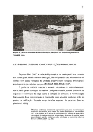 Figura 46 – Trincas inclinadas e destacamento da platibanda por movimentação térmica.
THOMAZ, 1996.
5.3.3 FISSURAS CAUSADAS POR MOVIMENTAÇÕES HIGROSCÓPICAS
Segundo Melo (2007) a variação higroscópica, de modo geral, esta presente
nas construções desde a fase de execução, até seu posterior uso. Os materiais em
contato com essas variações de umidade experimentam variações dimensionais,
principalmente os materiais porosos. (THOMAZ, 1996; MELO, 2007).
O ganho de umidade promove o aumento volumétrico do material enquanto
que a perca gera o contração do mesmo. Configura-se assim, com os processos de
expansão e contração da peça sujeita à variação de umidade, a movimentação
higroscópica. Essa movimentação é restringida pelos vínculos existentes entre as
partes da edificação, fazendo surgir tensões capazes de provocar fissuras.
(THOMAZ, 1996).
“Materiais cerâmicos, inicialmente apresentam pequenas movimentações
reversíveis de umidade, mas sofrem aos efeitos da Expansão por Umidade-
EPU, que começa já na etapa de resfriamento do material e depende da
composição da matéria-prima, da temperatura e do tempo de queima, sendo
absorvida sem grandes problemas pelas estruturas, se ocorrer na ordem de
3mm/m.” (MELO, 2007, pág. 66).
5
0
5
0
5
0
 