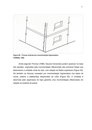 Figura 48 – Trincas verticais por movimentação higroscópica.
THOMAZ, 1996.
Ainda segundo Thomaz (1996), fissuras horizontais podem aparecer na base
das paredes, originadas pela movimentação diferenciada das primeiras fiadas que
absorveram a umidade vinda do solo, com relação às fiadas superiores (Figura 49).
Há também as fissuras causadas por movimentação higroscópica nos topos de
muros, peitoris e platibandas desprovidos de rufos (Figura 50). A umidade é
absorvida pela argamassa do topo gerando uma movimentação diferenciada em
relação ao restante do painel.
5
2
5
2
5
2
 