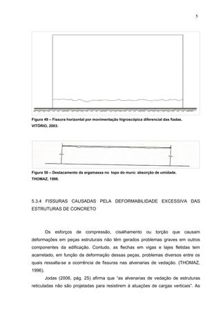 Figura 49 – Fissura horizontal por movimentação higroscópica diferencial das fiadas.
VITÓRIO, 2003.
Figura 50 – Destacamento da argamassa no topo do muro: absorção de umidade.
THOMAZ, 1996.
5.3.4 FISSURAS CAUSADAS PELA DEFORMABILIDADE EXCESSIVA DAS
ESTRUTURAS DE CONCRETO
Os esforços de compressão, cisalhamento ou torção que causam
deformações em peças estruturais não têm gerados problemas graves em outros
componentes da edificação. Contudo, as flechas em vigas e lajes fletidas tem
acarretado, em função da deformação dessas peças, problemas diversos entre os
quais ressalta-se a ocorrência de fissuras nas alvenarias de vedação. (THOMAZ,
1996).
Jodas (2006, pág. 25) afirma que “as alvenarias de vedação de estruturas
reticuladas não são projetadas para resistirem à atuações de cargas verticais”. As
5
3
5
3
5
3
 