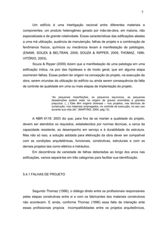 Um edifício é uma interligação racional entre diferentes materiais e
componentes; um produto heterogêneo gerado por mão-de-obra, em maioria, não
especializada e de grande rotatividade. Essas características das edificações aliadas
a uma má utilização, ausência de manutenção, falhas de projeto e a combinação de
fenômenos físicos, químicos ou mecânicos levam à manifestação de patologias.
(ENAMI, SOUZA & BELTRAN, 2009; SOUZA & RIPPER, 2009; THOMAZ, 1996;
VITÓRIO, 2003).
Souza & Ripper (2009) dizem que a manifestação de uma patologia em uma
edificação indica, na pior das hipóteses e de modo geral, que em alguma etapa
ocorreram falhas. Essas podem ter origem na concepção do projeto, na execução da
obra, serem oriundas da utilização do edifício ou ainda serem consequência da falta
de controle de qualidade em uma ou mais etapas de implantação do projeto.
“As pequenas imperfeições, os pequenos equívocos, as pequenas
desatenções podem estar na origem de graves anomalias e grandes
prejuízos. (...) Elas têm origens diversas – nos projetos, nas técnicas de
construção, nos materiais empregados, no controle de execução, no seu uso
durante sua vida útil.” (MARTINS, 2004, pág.13).
A NBR 6118: 2003 diz que, para fins de se manter a qualidade do projeto,
devem ser atendidos os requisitos, estabelecidos por normas técnicas, a cerca da
capacidade resistente, ao desempenho em serviço e à durabilidade da estrutura.
Mas não só isso, a solução adotada para efetivação da obra dever ser compatível
com as condições arquitetônicas, funcionais, construtivas, estruturais e com os
demais projetos tais como elétrico e hidráulico.
Em decorrência da variedade de falhas detectadas ao longo dos anos nas
edificações, vamos separá-las em três categorias para facilitar sua identificação.
5.4.1 FALHAS DE PROJETO
Segundo Thomaz (1996), o diálogo direto entre os profissionais responsáveis
pelas etapas construtivas entre si e com os fabricantes dos materiais construtivos
não acontecem. E ainda, conforme Thomaz (1996) essa falta de interação ente
essas profissionais propicia incompatibilidades entre os projetos arquitetônicos,
5
8
5
8
5
8
 