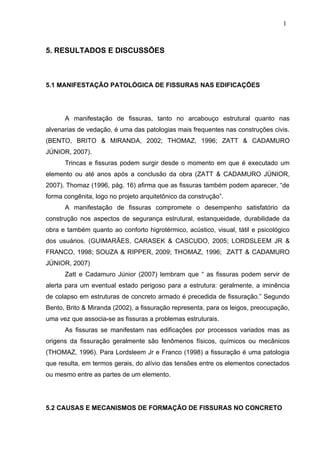 5. RESULTADOS E DISCUSSÕES
5.1 MANIFESTAÇÃO PATOLÓGICA DE FISSURAS NAS EDIFICAÇÕES
A manifestação de fissuras, tanto no arcabouço estrutural quanto nas
alvenarias de vedação, é uma das patologias mais frequentes nas construções civis.
(BENTO, BRITO & MIRANDA, 2002; THOMAZ, 1996; ZATT & CADAMURO
JÚNIOR, 2007).
Trincas e fissuras podem surgir desde o momento em que é executado um
elemento ou até anos após a conclusão da obra (ZATT & CADAMURO JÚNIOR,
2007). Thomaz (1996, pág. 16) afirma que as fissuras também podem aparecer, “de
forma congênita, logo no projeto arquitetônico da construção”.
A manifestação de fissuras compromete o desempenho satisfatório da
construção nos aspectos de segurança estrutural, estanqueidade, durabilidade da
obra e também quanto ao conforto higrotérmico, acústico, visual, tátil e psicológico
dos usuários. (GUIMARÃES, CARASEK & CASCUDO, 2005; LORDSLEEM JR &
FRANCO, 1998; SOUZA & RIPPER, 2009; THOMAZ, 1996; ZATT & CADAMURO
JÚNIOR, 2007)
Zatt e Cadamuro Júnior (2007) lembram que “ as fissuras podem servir de
alerta para um eventual estado perigoso para a estrutura: geralmente, a iminência
de colapso em estruturas de concreto armado é precedida de fissuração.” Segundo
Bento, Brito & Miranda (2002), a fissuração representa, para os leigos, preocupação,
uma vez que associa-se as fissuras a problemas estruturais.
As fissuras se manifestam nas edificações por processos variados mas as
origens da fissuração geralmente são fenômenos físicos, químicos ou mecânicos
(THOMAZ, 1996). Para Lordsleem Jr e Franco (1998) a fissuração é uma patologia
que resulta, em termos gerais, do alívio das tensões entre os elementos conectados
ou mesmo entre as partes de um elemento.
5.2 CAUSAS E MECANISMOS DE FORMAÇÃO DE FISSURAS NO CONCRETO
1
4
1
4
1
4
 