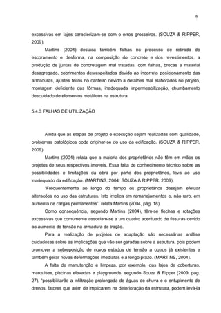 excessivas em lajes caracterizam-se com o erros grosseiros. (SOUZA & RIPPER,
2009).
Martins (2004) destaca também falhas no processo de retirada do
escoramento e desforma, na composição do concreto e dos revestimentos, a
produção de juntas de concretagem mal tratadas, com falhas, brocas e material
desagregado, cobrimentos desrespeitados devido ao incorreto posicionamento das
armaduras, ajustes feitos no canteiro devido a detalhes mal elaborados no projeto,
montagem deficiente das fôrmas, inadequada impermeabilização, chumbamento
descuidado de elementos metálicos na estrutura.
5.4.3 FALHAS DE UTILIZAÇÃO
Ainda que as etapas de projeto e execução sejam realizadas com qualidade,
problemas patológicos pode originar-se do uso da edificação. (SOUZA & RIPPER,
2009).
Martins (2004) relata que a maioria dos proprietários não têm em mãos os
projetos de seus respectivos imóveis. Essa falta de conhecimento técnico sobre as
possibilidades e limitações da obra por parte dos proprietários, leva ao uso
inadequado da edificação. (MARTINS, 2004; SOUZA & RIPPER, 2009).
“Frequentemente ao longo do tempo os proprietários desejam efetuar
alterações no uso das estruturas. Isto implica em remanejamentos e, não raro, em
aumento de cargas permanentes”, relata Martins (2004, pág. 18).
Como consequência, segundo Martins (2004), têm-se flechas e rotações
excessivas que comumente associam-se a um quadro acentuado de fissuras devido
ao aumento de tensão na armadura de tração.
Para a realização de projetos de adaptação são necessárias análise
cuidadosas sobre as implicações que vão ser geradas sobre a estrutura, pois podem
promover a sobreposição de novos estados de tensão a outros já existentes e
também gerar novas deformações imediatas e a longo prazo. (MARTINS, 2004).
A falta de manutenção e limpeza, por exemplo, das lajes de coberturas,
marquises, piscinas elevadas e playgrounds, segundo Souza & Ripper (2009, pág.
27), “possibilitarão a infiltração prolongada de águas de chuva e o entupimento de
drenos, fatores que além de implicarem na deterioração da estrutura, podem levá-la
6
0
6
0
6
0
 