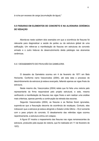 à ruína por excesso de carga (acumulação de água).”
5.5 FISSURAS EM ELEMENTOS DE CONCRETO E NA ALVENARIA CERÂMICA
DE VEDAÇÃO
Aborda-se neste subitem dois exemplos em que a ocorrência de fissuras foi
relevante para diagnosticar a saúde de partes ou da estrutura global de uma
edificação. Um refere-se a manifestação de fissuras em estruturas de concreto
armado e o outro trata-se do desenvolvimento desta patologia nas alvenarias
cerâmicas.
5.5.1 DESABAMENTO DO PAVILHÃO DA GAMELEIRA
O desastre da Gameleira ocorreu em 4 de fevereiro de 1971 em Belo
Horizonte. Conforme narra Vasconcelos (2004), até esta data o processo de
descimbramento da estrutura já estava avançado, faltando apenas as vigas finais da
estrutura.
Neste mesmo dia, Vasconcelos (2004) relata que foi feita uma vistoria pelo
representante da firma responsável pelo projeto estrutural, e este, mesmo
verificando a manifestação de fissuras nas vigas finais e sem realizar uma análise
mais criteriosa, apenas permitiu a continuação da retirada das escoras.
Segundo Vasconcelos (2004), as fissuras e as flechas foram ignoradas,
supondo-se que a fissuração decorria da ocorrência de recalques. Contudo, elas
indicavam que a estrutura já estava atingindo o Estado Limite Último – ELU somente
com o peso próprio do concreto. O desabamento das referidas vigas ocorreu
repentinamente, a estrutura entrou em colapso.
A figura 57 mostra o mapeamento das fissuras nas vigas remanescentes da
estrutura, produzido pela equipe de vistoria, que foi realizada em 11 de fevereiro de
1972.
6
1
6
1
6
1
 