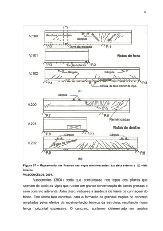 Figura 57 – Mapeamento das fissuras nas vigas remanescentes: (a) vista externa e (b) vista
interna.
VASCONCELOS, 2004.
Vasconcelos (2004) conta que constatou-se nos topos dos pilares que
serviam de apoio as vigas que ruíram um grande concentração de barras grossas e
sem concreto aderente. Além disso, notou-se a ausência de ferros de cunhagem do
bloco. Este último fato contribuiu para a formação de grandes trações no concreto
ampliadas pelos efeitos da movimentação térmica da estrutura, resultando numa
força horizontal expressiva. O concreto, conforme determinado em análise
6
2
6
2
6
2
 