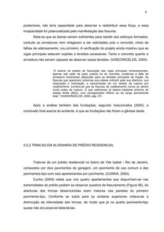 posteriores, não teria capacidade para absorver e redistribuir essa força, e essa
incapacidade foi potencializada pela manifestação das fissuras.
Nota-se que as barras seriam suficientes para resistir aos esforços formados,
contudo as armaduras nem chegaram a ser solicitadas pois o concreto, cheio de
falhas de adensamento, ruiu primeiro. A verificação do projeto ainda mostrou que as
vigas principais estavam sujeitas a tensões excessivas. Tanto o concreto quanto a
armadura não seriam capazes de absorver essas tensões. (VASCONCELOS, 2004).
“O exame do estado de fissuração das vigas principais remanescentes,
apenas sob ação de peso próprio só do concreto, evidencia a falta de
armadura transversal adequada para as tensões principais de tração. As
fissuras que aparecem próximas aos pilares indicam pela sua abertura, sua
disposição e orientação, a aproximação de um estado de ruptura por
cisalhamento. Lembra-se que as fissuras de cisalhamento nunca se abrem
muito antes da ruptura. O que sobreviveu já estava bastante próximo do
estado limite último, com carregamento inferior ao da carga permanente
total.” (VASCONCELOS, 2004, pág. 27)
Após a análise também das fundações, segundo Vasconcelos (2004), a
conclusão final acerca do acidente, é que as fundações não foram a gênese deste.
5.5.2 TRINCAS EM ALVENARIA DE PRÉDIO RESIDENCIAL
Trata-se de um prédio residencial no bairro de Vila Isabel - Rio de Janeiro,
compostos por dois pavimentos de garagem, um pavimento de uso comum e dez
pavimentos-tipo com seis apartamentos por pavimento. (CUNHA, 2004).
Cunha (2004) relata que nos quatro apartamentos que dispunham-se nas
extremidades do prédio podiam se observar quadros de fissuramento (Figura 58). As
aberturas das trincas desenvolvidas eram maiores nas paredes do primeiro
pavimento-tipo. Conforme se subia para os andares superiores notava-se a
diminuição da intensidade das trincas, de modo que já no quarto pavimento-tipo
quase não era possível detectá-las.
6
3
6
3
6
3
 