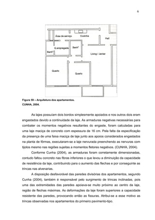 Figura 59 – Arquitetura dos apartamentos.
CUNHA, 2004.
As lajes possuíam dois bordos simplesmente apoiados e nos outros dois eram
engastados devido a continuidade da laje. As armaduras negativas necessárias para
combater os momentos negativos resultantes do engaste, foram calculadas para
uma laje maciça de concreto com espessura de 16 cm. Pela falta da especificação
da presença de uma faixa maciça de laje junto aos apoios considerados engastados
na planta de fôrmas, executaram-se a laje nervurada preenchendo as nervuras com
tijolos mesmo nas regiões sujeitas a momentos fletores negativos. (CUNHA, 2004).
Conforme Cunha (2004), as armaduras foram corretamente dimensionadas,
contudo faltou concreto nas fibras inferiores o que levou a diminuição da capacidade
de resistência da laje, contribuindo para o aumento das flechas e por conseguinte as
trincas nas alvenarias.
A disposição desfavorável das paredes divisórias dos apartamentos, segundo
Cunha (2004), também é responsável pelo surgimento de trincas inclinadas, pois
uma das extremidades das paredes apoiava-se muito próximo ao centro da laje,
região de flechas máximas. As deformações da laje foram superiores a capacidade
resistente das paredes, provocando então as fissuras. Atribui-se a esse motivo as
trincas observadas nos apartamentos do primeiro pavimento-tipo.
6
5
6
5
6
5
 