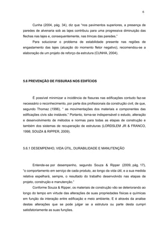 Cunha (2004, pág. 34), diz que “nos pavimentos superiores, a presença de
paredes de alvenaria sob as lajes contribuiu para uma progressiva diminuição das
flechas nas lajes e, consequentemente, nas trincas das paredes.”
Para solucionar o problema de estabilidade presente nas regiões de
engastamento das lajes (atuação do momento fletor negativo), recomendou-se a
elaboração de um projeto de reforço da estrutura (CUNHA, 2004).
5.6 PREVENÇÃO DE FISSURAS NOS EDIFÍCIOS
É possível minimizar a incidência de fissuras nas edificações contudo faz-se
necessário o reconhecimento, por parte dos profissionais da construção civil, de que,
segundo Thomaz (1996), “ as movimentações dos materiais e componentes das
edificações civis são instáveis.” Portanto, torna-se indispensável o estudo, alteração
e desenvolvimento de métodos e normas para todas as etapas de construção e
também dos sistemas de recuperação de estruturas (LORDSLEM JR & FRANCO,
1998; SOUZA & RIPPER, 2009).
5.6.1 DESEMPENHO, VIDA ÚTIL, DURABILIDADE E MANUTENÇÃO
Entende-se por desempenho, segundo Souza & Ripper (2009, pág. 17),
“o comportamento em serviço de cada produto, ao longo da vida útil, e a sua medida
relativa espelhará, sempre, o resultado do trabalho desenvolvido nas etapas de
projeto, construção e manutenção.”
Conforme Souza & Ripper, os materiais de construção vão se deteriorando ao
longo do tempo em virtude das alterações de suas propriedades físicas e químicas
em função da interação entre edificação e meio ambiente. E é através da analise
destas alterações que se pode julgar se a estrutura ou parte desta cumpri
satisfatoriamente as suas funções.
6
6
6
6
6
6
 