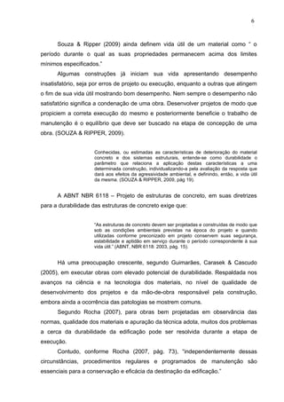 Souza & Ripper (2009) ainda definem vida útil de um material como “ o
período durante o qual as suas propriedades permanecem acima dos limites
mínimos especificados.”
Algumas construções já iniciam sua vida apresentando desempenho
insatisfatório, seja por erros de projeto ou execução, enquanto a outras que atingem
o fim de sua vida útil mostrando bom desempenho. Nem sempre o desempenho não
satisfatório significa a condenação de uma obra. Desenvolver projetos de modo que
propiciem a correta execução do mesmo e posteriormente beneficie o trabalho de
manutenção é o equilíbrio que deve ser buscado na etapa de concepção de uma
obra. (SOUZA & RIPPER, 2009).
Conhecidas, ou estimadas as características de deterioração do material
concreto e dos sistemas estruturais, entende-se como durabilidade o
parâmetro que relaciona a aplicação destas características a uma
determinada construção, individualizando-a pela avaliação da resposta que
dará aos efeitos da agressividade ambiental, e definindo, então, a vida útil
da mesma. (SOUZA & RIPPER, 2009, pág 19).
A ABNT NBR 6118 – Projeto de estruturas de concreto, em suas diretrizes
para a durabilidade das estruturas de concreto exige que:
“As estruturas de concreto devem ser projetadas e construídas de modo que
sob as condições ambientais previstas na época do projeto e quando
utilizadas conforme preconizado em projeto conservem suas segurança,
estabilidade e aptidão em serviço durante o período correspondente à sua
vida útil.” (ABNT, NBR 6118: 2003, pág. 15).
Há uma preocupação crescente, segundo Guimarães, Carasek & Cascudo
(2005), em executar obras com elevado potencial de durabilidade. Respaldada nos
avanços na ciência e na tecnologia dos materiais, no nível de qualidade de
desenvolvimento dos projetos e da mão-de-obra responsável pela construção,
embora ainda a ocorrência das patologias se mostrem comuns.
Segundo Rocha (2007), para obras bem projetadas em observância das
normas, qualidade dos materiais e apuração da técnica adota, muitos dos problemas
a cerca da durabilidade da edificação pode ser resolvida durante a etapa de
execução.
Contudo, conforme Rocha (2007, pág. 73), “independentemente dessas
circunstâncias, procedimentos regulares e programados de manutenção são
essenciais para a conservação e eficácia da destinação da edificação.”
6
7
6
7
6
7
 