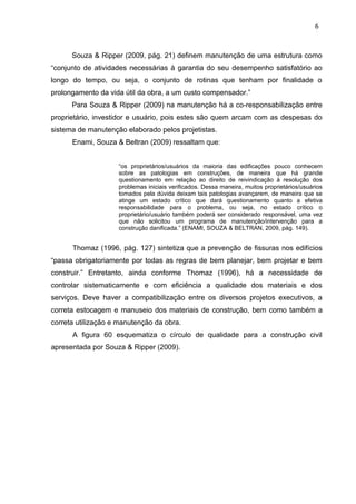 Souza & Ripper (2009, pág. 21) definem manutenção de uma estrutura como
“conjunto de atividades necessárias à garantia do seu desempenho satisfatório ao
longo do tempo, ou seja, o conjunto de rotinas que tenham por finalidade o
prolongamento da vida útil da obra, a um custo compensador.”
Para Souza & Ripper (2009) na manutenção há a co-responsabilização entre
proprietário, investidor e usuário, pois estes são quem arcam com as despesas do
sistema de manutenção elaborado pelos projetistas.
Enami, Souza & Beltran (2009) ressaltam que:
“os proprietários/usuários da maioria das edificações pouco conhecem
sobre as patologias em construções, de maneira que há grande
questionamento em relação ao direito de reivindicação à resolução dos
problemas iniciais verificados. Dessa maneira, muitos proprietários/usuários
tomados pela dúvida deixam tais patologias avançarem, de maneira que se
atinge um estado crítico que dará questionamento quanto a efetiva
responsabilidade para o problema, ou seja, no estado crítico o
proprietário/usuário também poderá ser considerado responsável, uma vez
que não solicitou um programa de manutenção/intervenção para a
construção danificada.” (ENAMI, SOUZA & BELTRAN, 2009, pág. 149).
Thomaz (1996, pág. 127) sintetiza que a prevenção de fissuras nos edifícios
“passa obrigatoriamente por todas as regras de bem planejar, bem projetar e bem
construir.” Entretanto, ainda conforme Thomaz (1996), há a necessidade de
controlar sistematicamente e com eficiência a qualidade dos materiais e dos
serviços. Deve haver a compatibilização entre os diversos projetos executivos, a
correta estocagem e manuseio dos materiais de construção, bem como também a
correta utilização e manutenção da obra.
A figura 60 esquematiza o círculo de qualidade para a construção civil
apresentada por Souza & Ripper (2009).
6
8
6
8
6
8
 