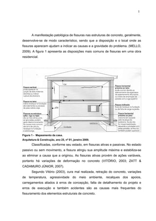 A manifestação patológica de fissuras nas estruturas de concreto, geralmente,
desenvolve-se de modo característico, sendo que a disposição e o local onde as
fissuras aparecem ajudam a indicar as causas e a gravidade do problema. (MELLO,
2009). A figura 1 apresenta as disposições mais comuns de fissuras em uma obra
residencial.
Figura 1 - Mapeamento da casa.
Arquitetura & Construção, ano 25, nº 01, janeiro 2009.
Classificadas, conforme seu estado, em fissuras ativas e passivas. No estado
passivo ou sem movimento, a fissura atingiu sua amplitude máxima e estabiliza-se
ao eliminar a causa que a originou. As fissuras ativas provém de ações variáveis,
portanto há variações de deformação no concreto (VITÓRIO, 2003; ZATT &
CADAMURO JÚNIOR, 2007).
Segundo Vitório (2003), cura mal realizada, retração do concreto, variações
de temperatura, agressividade do meio ambiente, recalques dos apoios,
carregamentos aliados à erros de concepção, falta de detalhamento do projeto e
erros de execução e também acidentes são as causas mais frequentes do
fissuramento dos elementos estruturais de concreto.
1
5
1
5
1
5
 