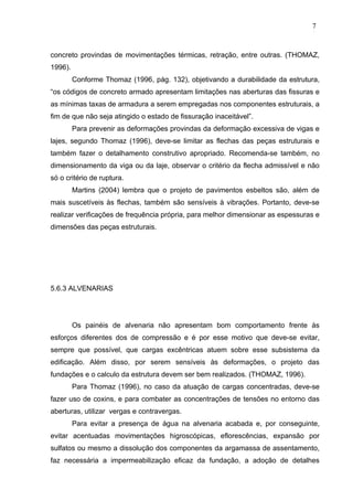 concreto provindas de movimentações térmicas, retração, entre outras. (THOMAZ,
1996).
Conforme Thomaz (1996, pág. 132), objetivando a durabilidade da estrutura,
“os códigos de concreto armado apresentam limitações nas aberturas das fissuras e
as mínimas taxas de armadura a serem empregadas nos componentes estruturais, a
fim de que não seja atingido o estado de fissuração inaceitável”.
Para prevenir as deformações provindas da deformação excessiva de vigas e
lajes, segundo Thomaz (1996), deve-se limitar as flechas das peças estruturais e
também fazer o detalhamento construtivo apropriado. Recomenda-se também, no
dimensionamento da viga ou da laje, observar o critério da flecha admissível e não
só o critério de ruptura.
Martins (2004) lembra que o projeto de pavimentos esbeltos são, além de
mais suscetíveis às flechas, também são sensíveis à vibrações. Portanto, deve-se
realizar verificações de frequência própria, para melhor dimensionar as espessuras e
dimensões das peças estruturais.
5.6.3 ALVENARIAS
Os painéis de alvenaria não apresentam bom comportamento frente às
esforços diferentes dos de compressão e é por esse motivo que deve-se evitar,
sempre que possível, que cargas excêntricas atuem sobre esse subsistema da
edificação. Além disso, por serem sensíveis às deformações, o projeto das
fundações e o calculo da estrutura devem ser bem realizados. (THOMAZ, 1996).
Para Thomaz (1996), no caso da atuação de cargas concentradas, deve-se
fazer uso de coxins, e para combater as concentrações de tensões no entorno das
aberturas, utilizar vergas e contravergas.
Para evitar a presença de água na alvenaria acabada e, por conseguinte,
evitar acentuadas movimentações higroscópicas, eflorescências, expansão por
sulfatos ou mesmo a dissolução dos componentes da argamassa de assentamento,
faz necessária a impermeabilização eficaz da fundação, a adoção de detalhes
7
0
7
0
7
0
 