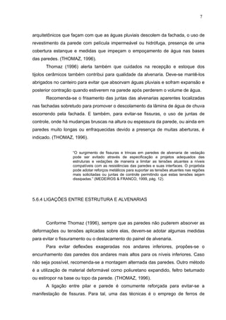 arquitetônicos que façam com que as águas pluviais descolem da fachada, o uso de
revestimento da parede com película impermeável ou hidrófuga, presença de uma
cobertura estanque e medidas que impeçam o empoçamento de água nas bases
das paredes. (THOMAZ, 1996).
Thomaz (1996) alerta também que cuidados na recepção e estoque dos
tijolos cerâmicos também contribui para qualidade da alvenaria. Deve-se mantê-los
abrigados no canteiro para evitar que absorvam águas pluviais e sofram expansão e
posterior contração quando estiverem na parede após perderem o volume de água.
Recomenda-se o frisamento das juntas das alvenarias aparentes localizadas
nas fachadas sobretudo para promover o descolamento da lâmina de água de chuva
escorrendo pela fachada. E também, para evitar-se fissuras, o uso de juntas de
controle, onde há mudanças bruscas na altura ou espessura da parede, ou ainda em
paredes muito longas ou enfraquecidas devido a presença de muitas aberturas, é
indicado. (THOMAZ, 1996).
“O surgimento de fissuras e trincas em paredes de alvenaria de vedação
pode ser evitado através de especificação e projetos adequados das
estruturas e vedações de maneira a limitar as tensões atuantes a níveis
compatíveis com as resistências das paredes e suas interfaces. O projetista
pode adotar reforços metálicos para suportar as tensões atuantes nas regiões
mais solicitadas ou juntas de controle permitindo que estas tensões sejam
dissipadas.” (MEDEIROS & FRANCO, 1999, pág. 12).
5.6.4 LIGAÇÕES ENTRE ESTRUTURA E ALVENARIAS
Conforme Thomaz (1996), sempre que as paredes não puderem absorver as
deformações ou tensões aplicadas sobre elas, devem-se adotar algumas medidas
para evitar o fissuramento ou o destacamento do painel de alvenaria.
Para evitar deflexões exageradas nos andares inferiores, propões-se o
encunhamento das paredes dos andares mais altos para os níveis inferiores. Caso
não seja possível, recomenda-se a montagem alternada das paredes. Outro método
é a utilização de material deformável como poliuretano expandido, feltro betumado
ou estiropor na base ou topo da parede. (THOMAZ, 1996).
A ligação entre pilar e parede é comumente reforçada para evitar-se a
manifestação de fissuras. Para tal, uma das técnicas é o emprego de ferros de
7
1
7
1
7
1
 