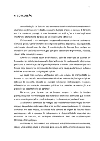 6. CONCLUSÃO
A manifestação de fissuras, seja em elementos estruturais de concreto ou nas
alvenarias cerâmicas de vedação, possuem diversas origens e causas. É também
um dos problemas patológicos mais frequentes nas edificações e o seu surgimento
interfere no atendimento de todas as funções de uma edificação.
Podem servir como alerta para um possível estado de ruptura de parte ou da
estrutura global. Comprometem o desempenho quanto a segurança, estanqueidade,
salubridade, durabilidade da obra. A manifestação de fissuras fere também os
interesses dos usuários da construção por gerar desconforto higrotérmico, acústico,
visual, tátil e psicológico nestes.
Embora as causas sejam diversificadas, pode-se dizer que os quadros de
fissuração nas estruturas de concreto desenvolvem-se de modo característico, o que
possibilita a identificação da origem do problema. Contudo, cabe ressaltar que uma
fissura pode decorrer da combinação de mais de uma causa, portanto nem todos os
casos se encaixam nas configurações típicas.
As causa mais comuns, verificadas com este estudo, da manifestação de
fissuras no concreto são as movimentações térmicas, movimentações higroscópicas,
retração do concreto, atuação de esforços solicitantes (sobrecargas), recalques
diferenciados da fundação, alterações químicas dos materiais de construção e o
processo de assentamento do concreto.
De modo geral, tem-se que as fissuras surgem do alívio de tensões
promovidas pelas movimentações dos materiais e elementos estruturas que tendem
a serem restringidas pelos vínculos de apoios ou de outras peças da estrutura.
As alvenarias cerâmicas de vedação são subsistemas da construção e não só
reagem às condições externas à obra, mas também ao comportamento do reticulado
estrutural. Por esse motivo, as causas mais comuns da origem de fissuras nestes
componentes são a atuação de sobrecargas, a deformabilidade excessiva das
estruturas de concreto, os recalques diferenciados além das movimentações
térmicas e higroscópicas.
As causas do fissuramento nas alvenarias não são facilmente identificáveis,
requer uma análise ampla e criteriosa, pois só como conhecimento da causa, tanto
7
3
7
3
7
3
 