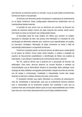 para fissuras na alvenaria quanto no concreto, é que se pode adotar procedimentos
corretos de reparo e recuperação.
As fissuras nas alvenarias podem transpassar a argamassa de assentamento
ou os tijolos cerâmicos. Estas configurações relacionam-se diretamente com as
características destes materiais.
A exemplo do que ocorre com as estruturas em concreto, as fissuras nos
painéis de alvenaria podem ocorrer por ação conjunta das causas, sendo assim,
nem todos os casos se encaixam nas configurações típicas.
A fissuração pode ter suas origens em falhas que ocorrem no projeto,
execução ou utilização da obra. Isto porque uma edificação é o resultado de uma
combinação de diferentes materiais que, conforme suas especificações em projeto,
ou manuseio, montagem, fabricação na etapa construtiva ou ainda a falta de
manutenção potencializam o surgimento de fissuras.
Conforme o presente estudo, as fissuras servem de alerta para a saúde global
ou de partes do edifício. Como citado neste trabalho, a analise e avaliação de
quadros de fissuramento possibilitaram a identificação de falhas nos projetos já
executados, o que reforça a importância do conhecimento sobre o assunto.
Por fim, pode-se afirmar que é possível sim a prevenção de fissuras nas
edificações. Para tanto, deve-se observar as normas técnicas e também as
recomendações que já demonstrem eficácia na prevenção desta patologia como
emprego de telas soldadas nas ligações pilar/paredes, adoção de juntas de controle,
uso de vergas e contravergas, modelação e interpretação correta das cargas
atuantes na estrutura, análises eficazes dos solos, entre outras.
É necessário também que sejam difundidos os conceitos de desempenho,
vida útil, durabilidade e manutenção, para que os profissionais técnicos atentem
para a necessidade de se produzirem projetos com qualidade e para que os
usuários finais das construções saibam quais as suas responsabilidade para manter
seus bens por mais tempo desempenhando suas funções satisfatoriamente.
7
4
7
4
7
4
 