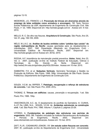 páginas 13-19.
MEDEIROS, J.S.; FRANCO, L.S. Prevenção de trincas em alvenarias através do
emprego de telas soldadas como armadura e ancoragem. 78f. Texto Técnico
Escola Politécnica da USP, departamento de Engenharia de Construção Civil, São
Paulo, n° 22, 1999. Disponível em: http://scholar.google.com.br . Acesso em: 9 mar.
2010.
MELLO, R. C. De olho nas fissuras. Arquitetura & Construção, São Paulo, Ano 25,
Vol. 01, pág. 106-109, 2009.
MELO, M.J.A.C. de. Análise de laudos emitidos sobre “prédios tipo caixão” da
região metropolitana de Recife: causas apontadas para os desabamentos e
interditações. 2007. 164f. Dissertação (Mestrado em Engenharia Civil) -
Universidade Católica de Pernambuco, Recife, 2007. Disponível em:
http://scholar.google.com.br Acesso em: 26 fev. 2010.
ROCHA, H.F. Importância da manutenção predial preventiva. Holos, Natal, Ano 23,
Vol. 2, 2007, publicação on-line do Instituto Federal de Educação, Ciência e
Tecnologia do Rio Grande do Norte. Disponível em:
http://www2.ifrn.edu.br/ojs/index.php/HOLOS/index . Acesso em 10 mar. 2010.
SABBATINI, F.H. et al. Vedações Verticais. Seminário Tecnologia e Gestão na
Produção de Edifícios. São Paulo, 1998, 308p. Universidade de São Paulo. Escola
Politécnica. Departamento de Engenharia de Construção Civil.
SOUZA, V.C.M. de; RIPPER, T. Patologia, recuperação e reforço de estruturas
de concreto. 1.ed. São Paulo: Pini, 2009. 257p.
THOMAZ, E. Trincas em edifícios: causas, prevenção e recuperação. 1.ed. São
Paulo: Pini, 1996. 194p.
VASCONCELOS, A.C. de. O desabamento do pavilhão da Gameleira. In: CUNHA,
A.J.P. Da; LIMA, N.A.; SOUZA, V.C.M. de. Acidentes estruturais na construção
civil. 1.ed. São Paulo: Pini, 1996. Volume 1, Capítulo 2, páginas 23-29.
VITÓRIO, A. Fundamentos da patologia das estruturas nas perícias de
engenharia. 2003. 58f. Trabalho vinculado ao Instituto Pernambucano de Avaliações
e Perícias de Engenharia, Recife, 2003. Disponível em:
www.vitorioemelo.com.br/publicacoes. Acesso em: 10 mar. 2010.
ZATT, P.J.R.; CADAMURO JÚNIOR, I.W. Um estudo sobre fissuras em concreto.
2007. 6f., publicação on-line do Departamento de Engenharia Civil - Universidade
7
6
7
6
7
6
 