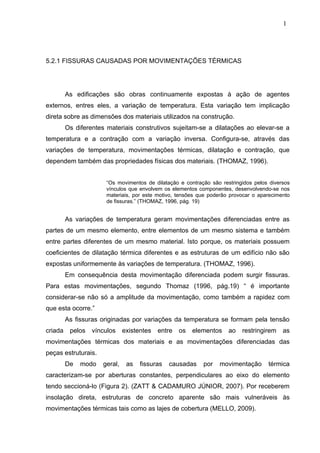 5.2.1 FISSURAS CAUSADAS POR MOVIMENTAÇÕES TÉRMICAS
As edificações são obras continuamente expostas à ação de agentes
externos, entres eles, a variação de temperatura. Esta variação tem implicação
direta sobre as dimensões dos materiais utilizados na construção.
Os diferentes materiais construtivos sujeitam-se a dilatações ao elevar-se a
temperatura e a contração com a variação inversa. Configura-se, através das
variações de temperatura, movimentações térmicas, dilatação e contração, que
dependem também das propriedades físicas dos materiais. (THOMAZ, 1996).
“Os movimentos de dilatação e contração são restringidos pelos diversos
vínculos que envolvem os elementos componentes, desenvolvendo-se nos
materiais, por este motivo, tensões que poderão provocar o aparecimento
de fissuras.” (THOMAZ, 1996, pág. 19)
As variações de temperatura geram movimentações diferenciadas entre as
partes de um mesmo elemento, entre elementos de um mesmo sistema e também
entre partes diferentes de um mesmo material. Isto porque, os materiais possuem
coeficientes de dilatação térmica diferentes e as estruturas de um edifício não são
expostas uniformemente às variações de temperatura. (THOMAZ, 1996).
Em consequência desta movimentação diferenciada podem surgir fissuras.
Para estas movimentações, segundo Thomaz (1996, pág.19) “ é importante
considerar-se não só a amplitude da movimentação, como também a rapidez com
que esta ocorre.”
As fissuras originadas por variações da temperatura se formam pela tensão
criada pelos vínculos existentes entre os elementos ao restringirem as
movimentações térmicas dos materiais e as movimentações diferenciadas das
peças estruturais.
De modo geral, as fissuras causadas por movimentação térmica
caracterizam-se por aberturas constantes, perpendiculares ao eixo do elemento
tendo seccioná-lo (Figura 2). (ZATT & CADAMURO JÚNIOR, 2007). Por receberem
insolação direta, estruturas de concreto aparente são mais vulneráveis às
movimentações térmicas tais como as lajes de cobertura (MELLO, 2009).
1
6
1
6
1
6
 