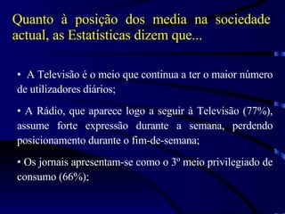 Quanto à posição dos media na sociedade actual, as Estatísticas dizem que... A Televisão é o meio que continua a ter o maior número de utilizadores diários; A Rádio, que aparece logo a seguir à Televisão (77%), assume forte expressão durante a semana, perdendo posicionamento durante o fim-de-semana; Os jornais apresentam-se como o 3º meio privilegiado de consumo (66%); 