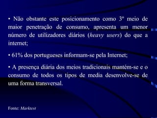 Não obstante este posicionamento como 3º meio de maior penetração de consumo, apresenta um menor número de utilizadores diários ( heavy users ) do que a internet; 61% dos portugueses informam-se pela Internet; A presença diária dos meios tradicionais mantém-se e o consumo de todos os tipos de media desenvolve-se de uma forma transversal. Fonte:  Marktest 
