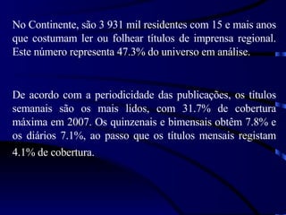 No Continente, são 3 931 mil residentes com 15 e mais anos que costumam ler ou folhear títulos de imprensa regional. Este número representa 47.3% do universo em análise. De acordo com a periodicidade das publicações, os títulos semanais são os mais lidos, com 31.7% de cobertura máxima em 2007. Os quinzenais e bimensais obtêm 7.8% e os diários 7.1%, ao passo que os títulos mensais registam 4.1% de cobertura.   