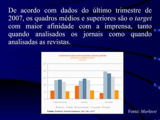 De acordo com dados do último trimestre de 2007, os quadros médios e superiores são o  target  com maior afinidade com a imprensa, tanto quando analisados os jornais como quando analisadas as revistas.   Fonte:  Marktest 