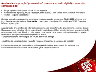 Análise da apropriação “prosumidora” da marca no meio digital ( o amor não correspondido)     •     Blogs  - pouca participação oficial, pouca resposta •     Redes sociais digitais (Orkut e Facebook, entre outras) - com tantas redes, nenhum foco oficial •     Twitter - só para a assesoria?     O maior exemplo que pudemos encontrar é o próprio jogador em campo. Ele  CHAMA  a torcida pro jogo. Outro exemplo, o clube. Ele  CHAMA  o sócio para o ambiente. E a MARCA INTER? Quem ela chama? E para que?   A apropriação prosumidora do Inter pelos consumidores foi confirmada, gritantemente, no meio digital. Os poucos meios oficiais e o forte envolvimento e paixão do público torcedor propõem uma apropriação prosumidora muito real. Afinal, no Inter, quem consome de certa forma produz o tamanho do produto, do alcance, e exige o melhor desempenho da marca. - Encontramos forte participação em fóruns de debate e blogs   - Ausência de espaços oficiais + paixão = espaço pra opinião e conteúdo do torcedor   - Incentivando atuações prosumidoras, o Inter pode fortalecer a sua marca, incrementar um  canal de comunicação com os torcedores e gerar capital sobre isso 