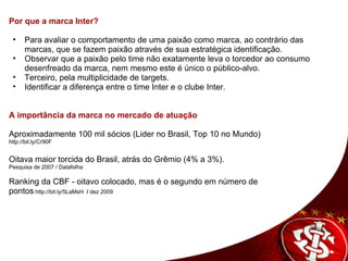 Por que a marca Inter?      Para avaliar o comportamento de uma paixão como marca, ao contrário das marcas, que se fazem paixão através de sua estratégica identificação.  Observar que a paixão pelo time não exatamente leva o torcedor ao consumo desenfreado da marca, nem mesmo este é único o público-alvo.  Terceiro, pela multiplicidade de targets. Identificar a diferença entre o time Inter e o clube Inter.      A importância da marca no mercado de atuação      Aproximadamente 100 mil sócios (Lider no Brasil, Top 10 no Mundo) http://bit.ly/Cr90F   Oitava maior torcida do Brasil, atrás do Grêmio (4% a 3%).  Pesquisa de 2007 / Datafolha Ranking da CBF - oitavo colocado, mas é o segundo em número de  pontos  http://bit.ly/5LaMsH   /  dez 2009 