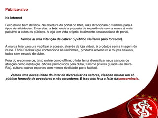   Público-alvo      Na Internet     Foco muito bem definido. Na abertura do portal do Inter, links direcionam o visitante para 4 tipos de atividades. Entre elas, a  loja , onde a proposta de experiência com a marca é mais palpável a todos os públicos. A loja tem vida própria, totalmente desassociada do portal.   Vemos aí uma intenção de cativar o público visitante (não torcedor).     A marca Inter procura viabilizar o acesso, através da loja virtual, à produtos sem a imagem do clube. Tênis Reebok (que confecciona os uniformes), produtos adventure e roupas casuais, todas sem escudo do clube.     Fora do e-commerce, tanto online como offline, o Inter tenta diversificar seus campos de atuação como instituição. Shows promovidos pelo clube, turismo (visitas guiadas ao Beira- Rio), cultura, outros esportes com menos rivalidade que o futebol.    Vemos uma necessidade do Inter de diversificar os setores, visando moldar um só público formado de torcedores e não torcedores. E isso nos leva a falar da  concorrência .       