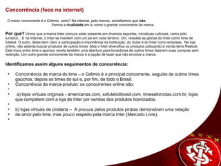 Concorrência (foco na internet)      O maior concorrente é o Grêmio, certo? Na internet, pelo menos, acreditamos que  não .   Vemos a  rivalidade  em si como o grande concorrente da marca.  Por que?   Vimos que a marca Inter procura estar presente em diversos esportes, iniciativas culturais, como pólo turístico... E na internet, o Inter se mantem com um pé em cada terreno. Um, ressalta as glórias do Inter como time de futebol. O outro, deixa bem claro a participação e importância da instituição, do clube e do Inter como empresa.  Na loja online, não adianta buscar produtos de outros times. Mas o Inter diversifica os produtos colocando à venda itens Reebok. Esta troca entre time e sponsor revela também uma abertura para torcedores de outros times fazerem suas compras sem restrição. Um outro grande concorrente da marca é a opção de lazer que não envolve a marca. Identificamos assim alguns seguimentos de concorrência:    Concorrência de marca do time – o Grêmio é o principal concorrente, seguido de outros times gaúchos, depois os times do sul e, por fim, de todo o Brasil. Concorrência da marca-produto: os concorrentes online são:       a) lojas virtuais originais - americanas.com, sofutebolbrasil.com, timesetorcidas.com.br, lojas que competem com a loja do Inter por vendas dos produtos licenciados.     b) lojas virtuais de pirataria –  A procura pelos produtos piratas demonstram uma relação  de amor pelo time, mas pouco respeito pela marca Inter (Mercado Livre).      