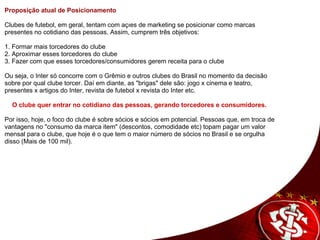 Proposição atual de Posicionamento    Clubes de futebol, em geral, tentam com ações de marketing se posicionar como marcas presentes no cotidiano das pessoas. Assim, cumprem três objetivos:   1. Formar mais torcedores do clube 2. Aproximar esses torcedores do clube  3. Fazer com que esses torcedores/consumidores gerem receita para o clube  Ou seja, o Inter só concorre com o Grêmio e outros clubes do Brasil no momento da decisão sobre por qual clube torcer. Daí em diante, as "brigas" dele são: jogo x cinema e teatro, presentes x artigos do Inter, revista de futebol x revista do Inter etc.    O clube quer entrar no cotidiano das pessoas, gerando torcedores e consumidores.   Por isso, hoje, o foco do clube é sobre sócios e sócios em potencial. Pessoas que, em troca de vantagens no "consumo da marca item" (descontos, comodidade etc) topam pagar um valor mensal para o clube, que hoje é o que tem o maior número de sócios no Brasil e se orgulha disso (Mais de 100 mil).    