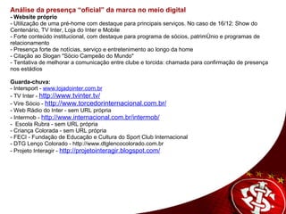 Análise da presença “oficial” da marca no meio digital    - Website próprio - Utilização de uma pré-home com destaque para principais serviços. No caso de 16/12: Show do Centenário, TV Inter, Loja do Inter e Mobile - Forte conteúdo institucional, com destaque para programa de sócios, patrimônio e programas de relacionamento - Presença forte de notícias, serviço e entretenimento ao longo da home - Citação ao Slogan "Söcio Campeão do Mundo" - Tentativa de melhorar a comunicação entre clube e torcida: chamada para confirmação de presença nos estádios   Guarda-chuva:  - Intersport -  www.lojadointer.com.br - TV Inter -  http://www.tvinter.tv/ - Vire Sócio -  http://www.torcedorinternacional.com.br/   - Web Rádio do Inter - sem URL própria - Intermob -  http://www.internacional.com.br/intermob/ -  Escola Rubra - sem URL própria - Criança Colorada - sem URL própria - FECI - Fundação de Educação e Cultura do Sport Club Internacional - DTG Lenço Colorado - http://www.dtglencocolorado.com.br - Projeto Interagir -  http://projetointeragir.blogspot.com/             