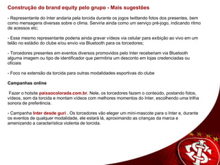 Construção do brand equity pelo grupo - Mais sugestões - Representante do Inter andaria pela torcida durante os jogos twittando fotos dos presentes, bem como mensagens diversas sobre o clima. Serviria ainda como um serviço pré-jogo, indicando ritmo de acessos etc; - Esse mesmo representante poderia ainda gravar vídeos via celular para exibição ao vivo em um telão no estádio do clube e/ou envio via Bluetooth para os torcedores; - Torcedores presentes em eventos diversos promovidos pelo Inter receberiam via Bluetooth alguma imagem ou tipo de identificador que permitiria um desconto em lojas credenciadas ou oficiais   - Foco na extensão da torcida para outras modalidades esportivas do clube Campanhas online     Fazer o hotsite  paixaocolorada.com.br . Nele, os torcedores fazem o conteúdo, postando fotos, vídeos, som da torcida e montam vídeos com melhores momentos do Inter, escolhendo uma trilha sonora de preferência. - Campanha  Inter desde guri  . Os torcedores vão eleger um mini-mascote para o Inter e, durante os eventos de qualquer modalidade, ele estará lá, aproximando as crianças da marca e amenizando a característica violenta de torcida.   