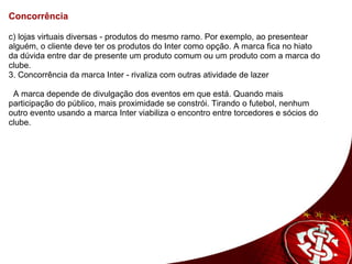Concorrência   c) lojas virtuais diversas - produtos do mesmo ramo. Por exemplo, ao presentear alguém, o cliente deve ter os produtos do Inter como opção. A marca fica no hiato da dúvida entre dar de presente um produto comum ou um produto com a marca do clube. 3.  Concorrência da marca Inter - rivaliza com outras atividade de lazer       A marca depende de divulgação dos eventos em que está. Quando mais participação do público, mais proximidade se constrói. Tirando o futebol, nenhum outro evento usando a marca Inter viabiliza o encontro entre torcedores e sócios do clube.    