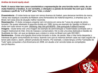 Análise do brand equity atual:       Perfil: A marca Inter tem como característica a representação de uma torcida muito unida, de um clube histórico e fanático. A cor vermelha, a vibração e a paixão do torcedor fez com que o clube mudasse o perfil de "o 2º do RS" para "Inter, o clube".    Proeminência  - O clube tenta se impor em ramos diversos do futebol, para demarcar território da marca. Talvez isso explique a escolha da Reebok como fornecedora de material esportivo, a empresa que, no Brasil, tem essa área de atuação melhor resolvida.  Desempenho  - O clube conseguiu angariar cem mil sócios em cerca de 7 anos de projeto de sócio-torcedor. De quase rebaixado à segunda divisão em 1999, tornou-se exemplo de gestão no Brasil e o clube com mais sócios no país.  (Ranking: http://bit.ly/61BGPD - Site português Futebol Finance) Imagens  - Clube tenta criar uma imagem de exemplo de administração e modernidade (contraste com a imagem tradicional do Inter, time de massas e conservador). Há no site uma área dedicada à Gestão de Qualidade do Inter, em que se destaca que o clube é o único no Brasil com selo ISO 9001. Sentimentos  - Existe uma ligação óbvia entre torcedor e clube, de paixão. Mas o Inter tenta despertar o interesse de gerar consumidores da marca, fazendo com que os mesmos tenham cada vez mais orgulho de torcer pelo clube e, assim, utilizem produtos do mesmo. Por exemplo, o clube lançou a linha "Campeão de Tudo" após conquistar a Sul-Americana em 2008, em alusão a ter vencido todas as competições  que já disputou.  