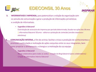 EDECONSIL 30 Anos
3.   INFORMATIVOS E IMPRENSA, para potencializar a relação da organização com
     os veículos de comunicação e gerar a produção de informações jornalísticas
     e a edição de informativos.

          • Sugestões à Edeconsil
             Contratação de assessoria de imprensa por período determinado, focada nas ações dos 30 anos
             | informativo Edeconsil 30 anos - editoria e produção de conteúdo (versões impressa e
             eletrônica)

4.   COMUNICAÇÃO INTERNA, a fim de animar, facilitar a troca e produção de conhecimentos e
     promover a articulação e realização de ações conjuntas entre os seus integrantes, bem
     como propiciar o alinhamento, a sinergia e a motivação da sua equipe.

          • Sugestões à Edeconsil
             Mural colaborativo (para todas as sedes) | Criação do Blog Edeconsil (para colaboradores) |
             Criação do informativo interno Edeconsil
 