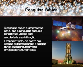 A pesquisa básica é um processo por si, que é conduzido porque é considerado valioso para a sociedade e a civilização. Frequentemente, ela ocorre em escalas de tempos longas e satisfaz curiosidades profundamente enraizadas na humanidade. Pesquisa Básica NASA/Chandra ESA 